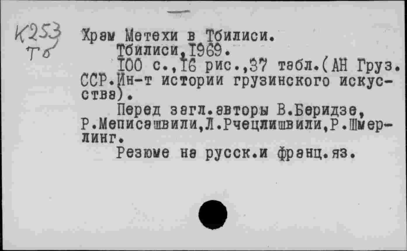 ﻿Хрэы Метехи в Тбилиси.
Тбилиси.T969.
ТОО с. ,Т6 рис.,37 табл. (АН Груз. ССР.Ин-т истории грузинского искусства) .
Перед 38гл.авторы В.Беридзе, Р .Меписашвили,Л .Рчецлишвили,Р .Шмер-линг.
Резюме на русск.и франц, яз.